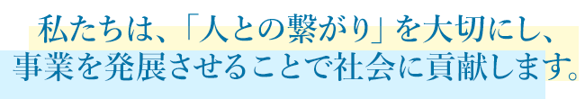私たちは、「人との繋がり」を大切にし、事業を発展させることで社会に貢献します。